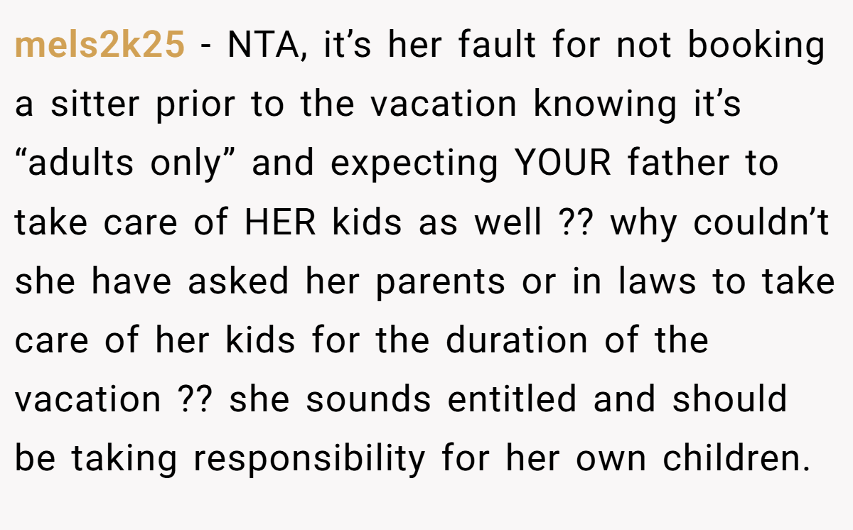 mels2k25 - NTA, it’s her fault for not booking a sitter prior to the vacation knowing it’s “adults only” and expecting YOUR father to take care of HER kids as well ?? why couldn’t she have asked her parents or in laws to take care of her kids for the duration of the vacation ?? she sounds entitled and should be taking responsibility for her own children.