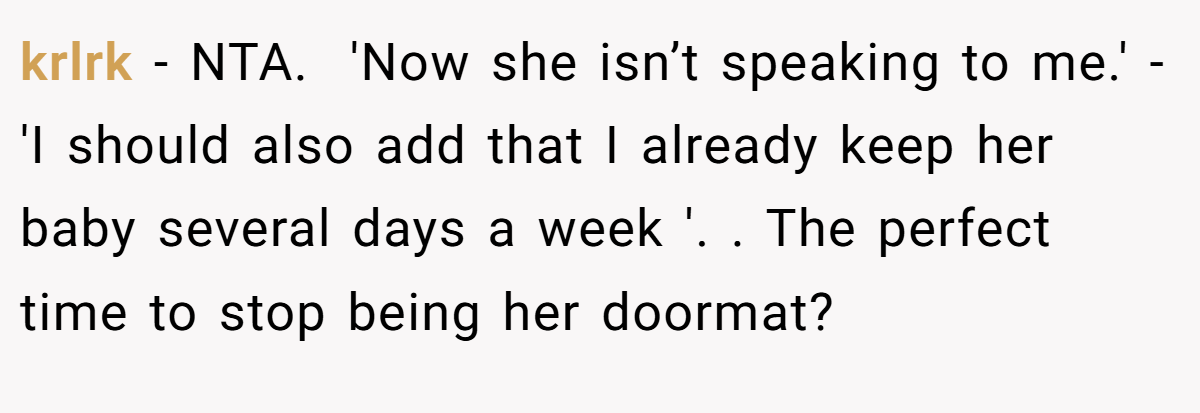 krlrk - NTA. ​ 'Now she isn’t speaking to me.' - 'I should also add that I already keep her baby several days a week '. ​. The perfect time to stop being her doormat?