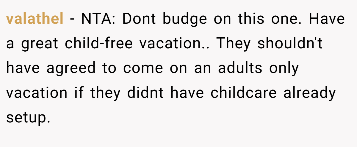 valathel - NTA: Dont budge on this one. Have a great child-free vacation.. They shouldn't have agreed to come on an adults only vacation if they didnt have childcare already setup.