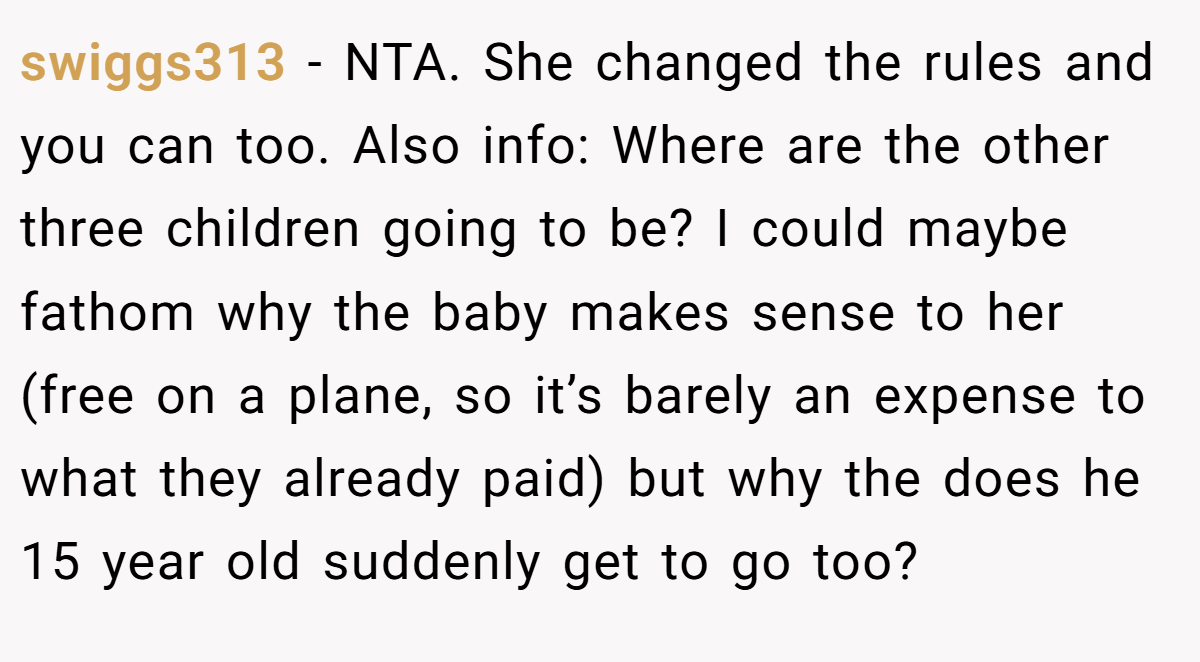 swiggs313 - NTA. She changed the rules and you can too. Also info: Where are the other three children going to be? I could maybe fathom why the baby makes sense to her (free on a plane, so it’s barely an expense to what they already paid) but why the does he 15 year old suddenly get to go too?