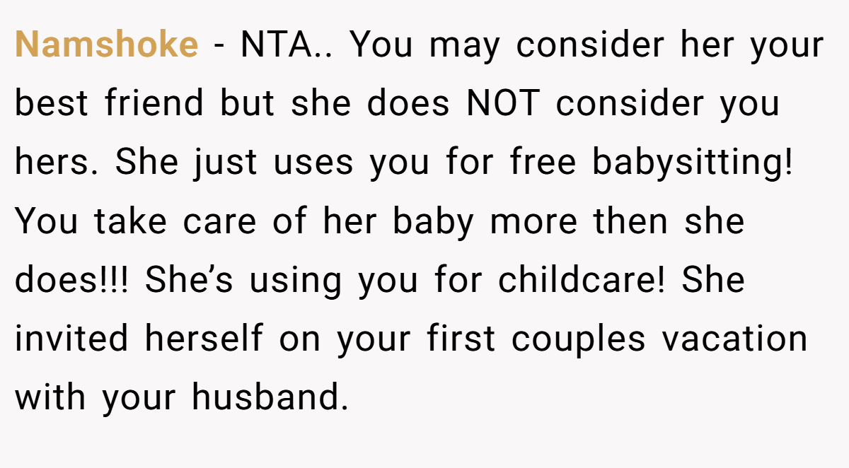 Namshoke - NTA.. You may consider her your best friend but she does NOT consider you hers. She just uses you for free babysitting! You take care of her baby more then she does!!! She’s using you for childcare! She invited herself on your first couples vacation with your husband.