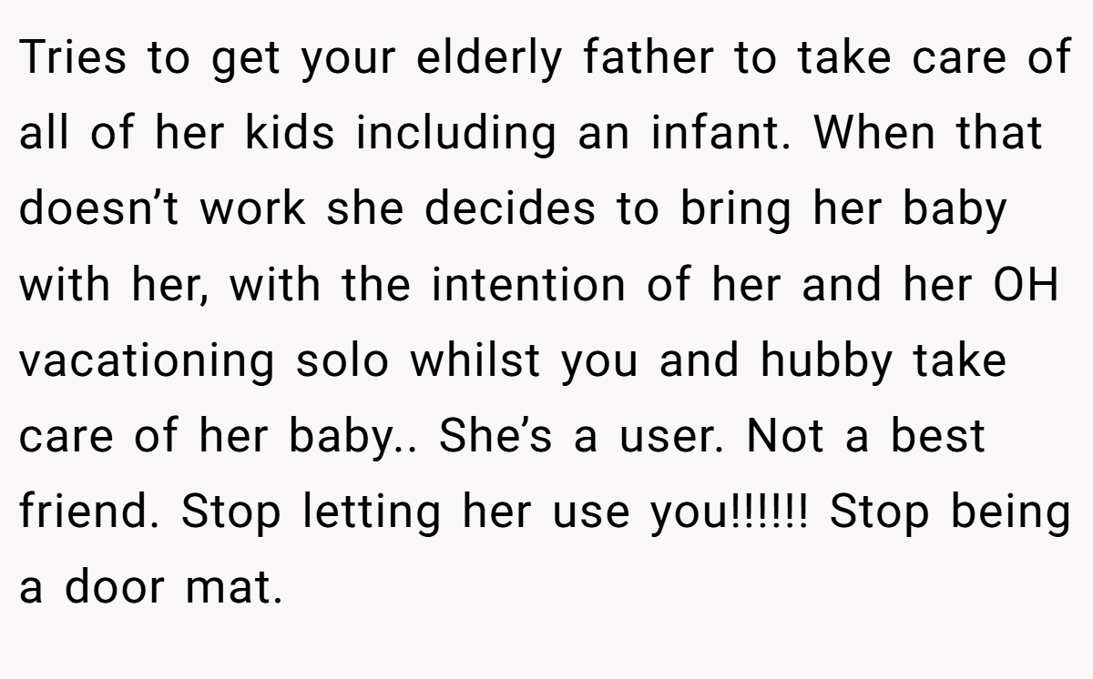 Tries to get your elderly father to take care of all of her kids including an infant. When that doesn’t work she decides to bring her baby with her, with the intention of her and her OH vacationing solo whilst you and hubby take care of her baby.. She’s a user. Not a best friend. Stop letting her use you!!!!!! Stop being a door mat.
