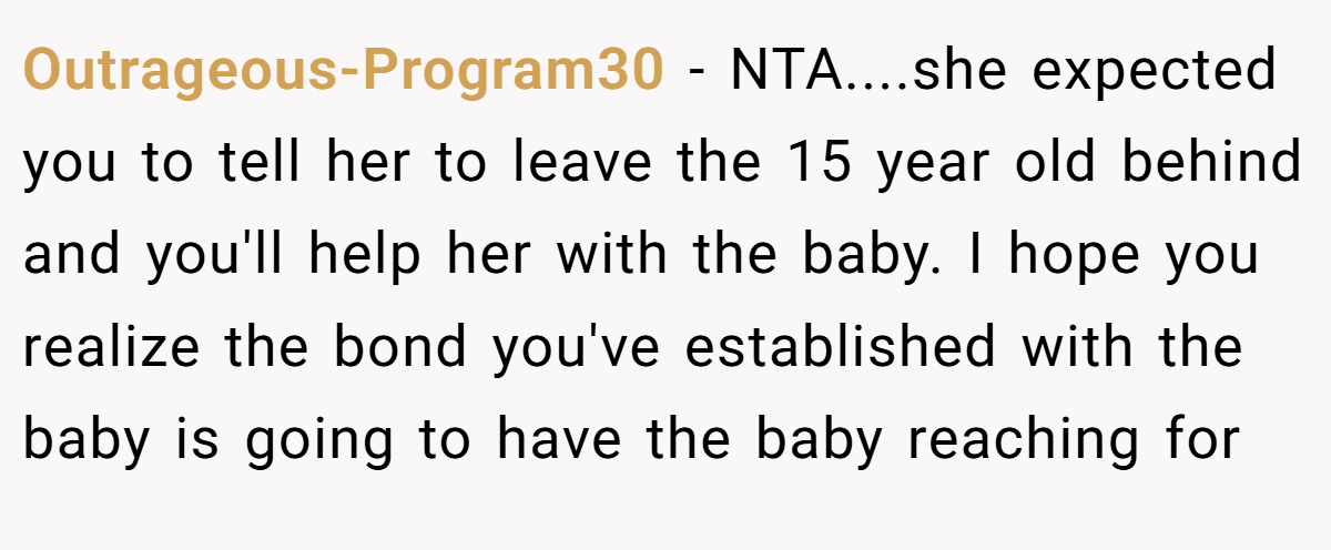 Outrageous-Program30 - NTA....she expected you to tell her to leave the 15 year old behind and you'll help her with the baby. I hope you realize the bond you've established with the baby is going to have the baby reaching for