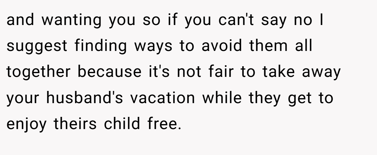 and wanting you so if you can't say no I suggest finding ways to avoid them all together because it's not fair to take away your husband's vacation while they get to enjoy theirs child free.