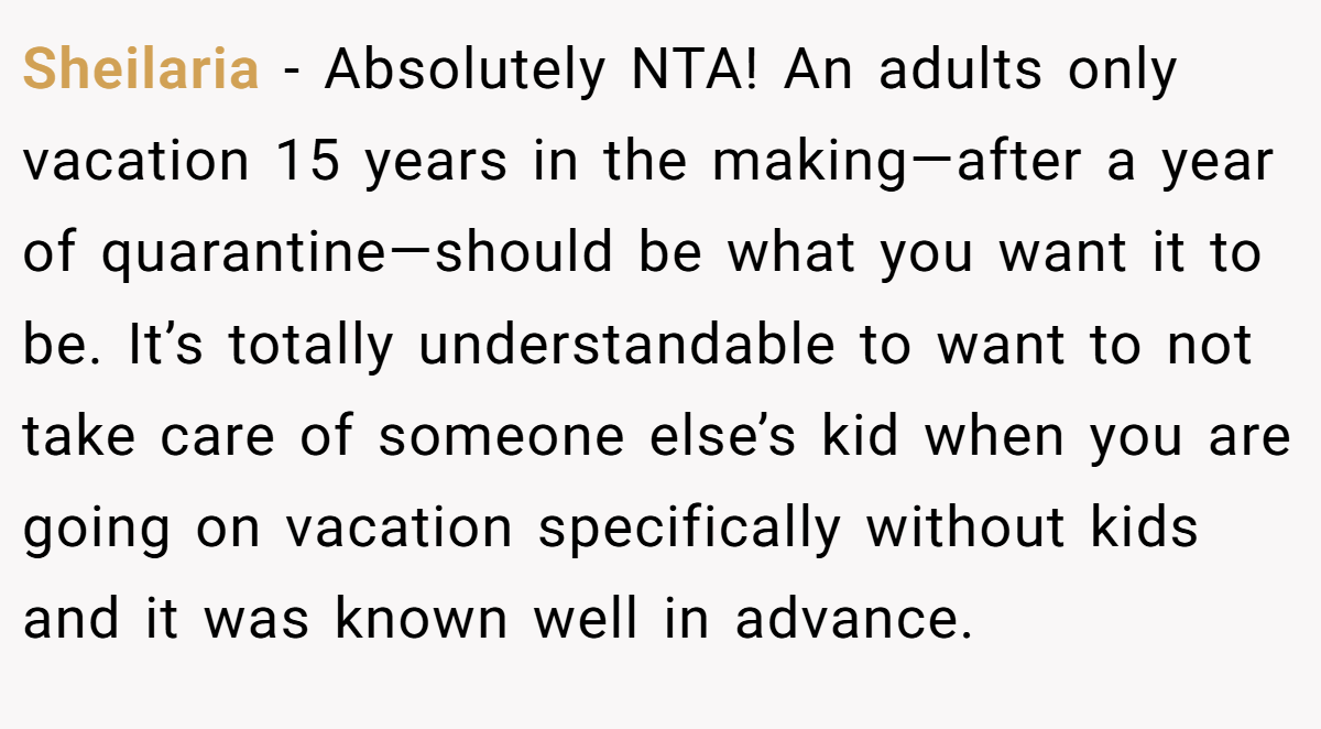 Sheilaria - Absolutely NTA! An adults only vacation 15 years in the making—after a year of quarantine—should be what you want it to be. It’s totally understandable to want to not take care of someone else’s kid when you are going on vacation specifically without kids and it was known well in advance.