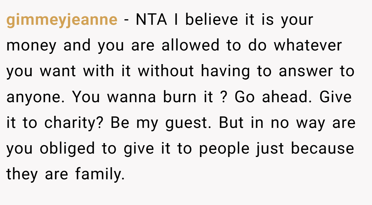 gimmeyjeanne − NTA I believe it is your money and you are allowed to do whatever you want with it without having to answer to anyone. You wanna burn it ? Go ahead. Give it to charity? Be my guest. But in no way are you obliged to give it to people just because they are family.