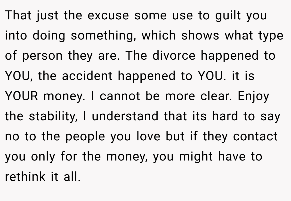 That just the excuse some use to guilt you into doing something, which shows what type of person they are. The divorce happened to YOU, the accident happened to YOU. it is YOUR money. I cannot be more clear. Enjoy the stability, I understand that its hard to say no to the people you love but if they contact you only for the money, you might have to rethink it all.