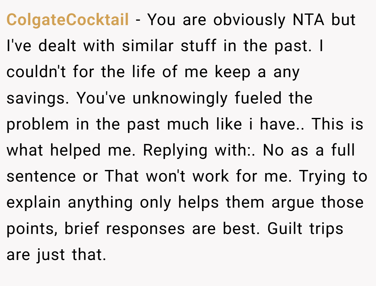 ColgateCocktail − You are obviously NTA but I've dealt with similar stuff in the past. I couldn't for the life of me keep a any savings. You've unknowingly fueled the problem in the past much like i have.. This is what helped me. Replying with:. No as a full sentence or That won't work for me. Trying to explain anything only helps them argue those points, brief responses are best. Guilt trips are just that.