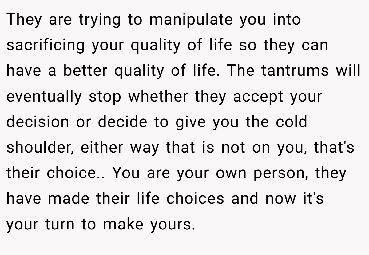 They are trying to manipulate you into sacrificing your quality of life so they can have a better quality of life. The tantrums will eventually stop whether they accept your decision or decide to give you the cold shoulder, either way that is not on you, that's their choice.. You are your own person, they have made their life choices and now it's your turn to make yours.