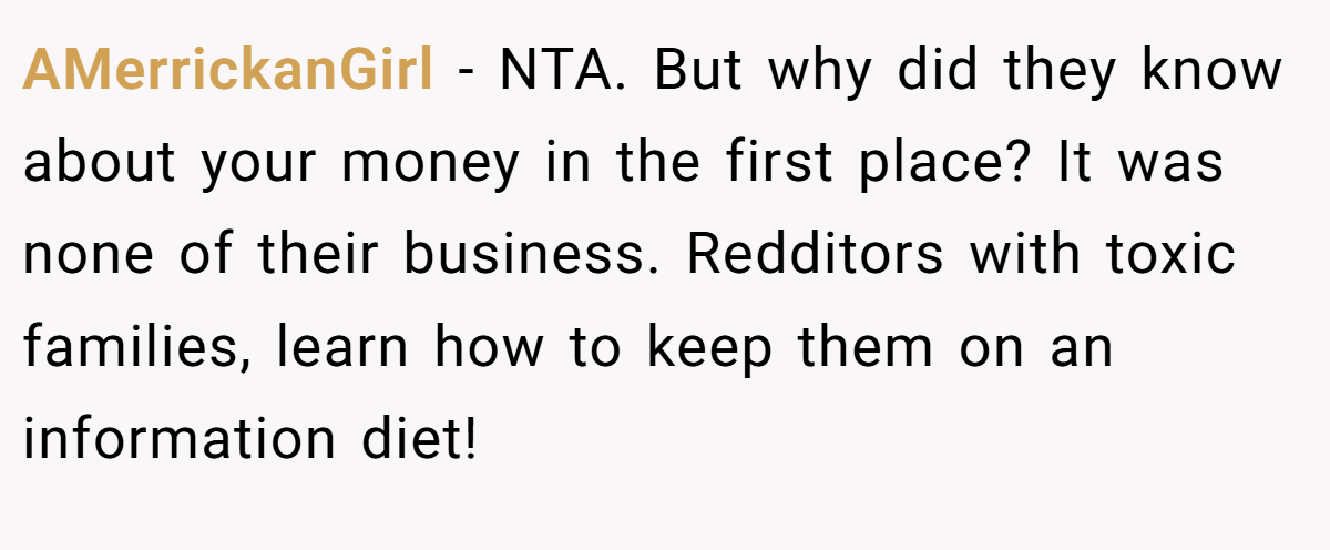 AMerrickanGirl − NTA. But why did they know about your money in the first place? It was none of their business. Redditors with toxic families, learn how to keep them on an information diet!
