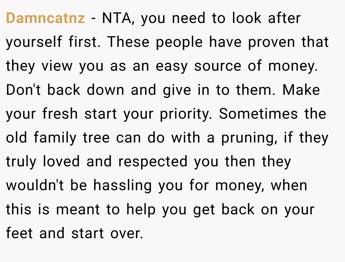 Damncatnz − NTA, you need to look after yourself first. These people have proven that they view you as an easy source of money. Don't back down and give in to them. Make your fresh start your priority. Sometimes the old family tree can do with a pruning, if they truly loved and respected you then they wouldn't be hassling you for money, when this is meant to help you get back on your feet and start over.