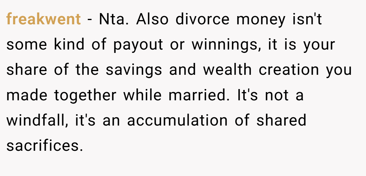 freakwent − Nta. Also divorce money isn't some kind of payout or winnings, it is your share of the savings and wealth creation you made together while married. It's not a windfall, it's an accumulation of shared sacrifices.