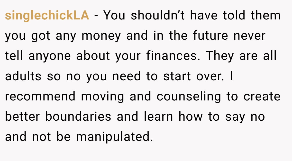 singlechickLA − You shouldn’t have told them you got any money and in the future never tell anyone about your finances. They are all adults so no you need to start over. I recommend moving and counseling to create better boundaries and learn how to say no and not be manipulated.
