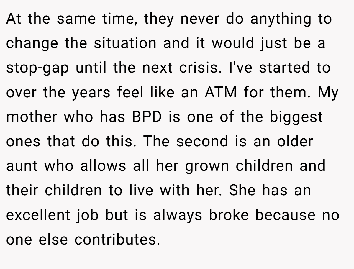 At the same time, they never do anything to change the situation and it would just be a stop-gap until the next crisis. I've started to over the years feel like an ATM for them. My mother who has BPD is one of the biggest ones that do this. The second is an older aunt who allows all her grown children and their children to live with her. She has an excellent job but is always broke because no one else contributes.