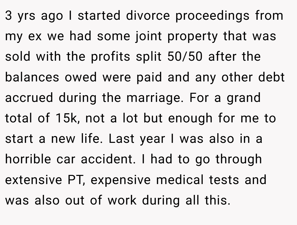 3 yrs ago I started divorce proceedings from my ex we had some joint property that was sold with the profits split 50/50 after the balances owed were paid and any other debt accrued during the marriage. For a grand total of 15k, not a lot but enough for me to start a new life. Last year I was also in a horrible car accident. I had to go through extensive PT, expensive medical tests and was also out of work during all this.