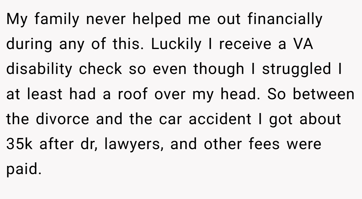 My family never helped me out financially during any of this. Luckily I receive a VA disability check so even though I struggled I at least had a roof over my head. So between the divorce and the car accident I got about 35k after dr, lawyers, and other fees were paid.