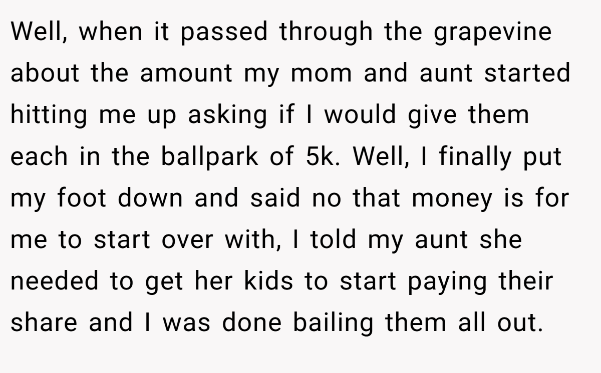 Well, when it passed through the grapevine about the amount my mom and aunt started hitting me up asking if I would give them each in the ballpark of 5k. Well, I finally put my foot down and said no that money is for me to start over with, I told my aunt she needed to get her kids to start paying their share and I was done bailing them all out.