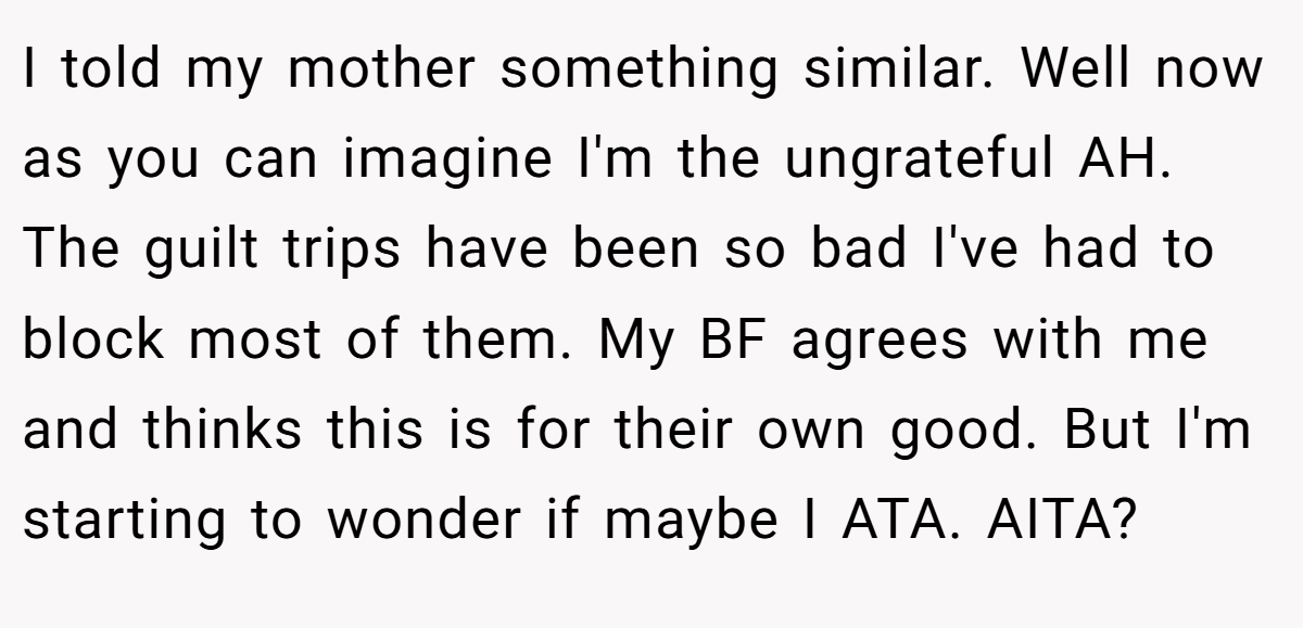 I told my mother something similar. Well now as you can imagine I'm the ungrateful AH. The guilt trips have been so bad I've had to block most of them. My BF agrees with me and thinks this is for their own good. But I'm starting to wonder if maybe I ATA. AITA?