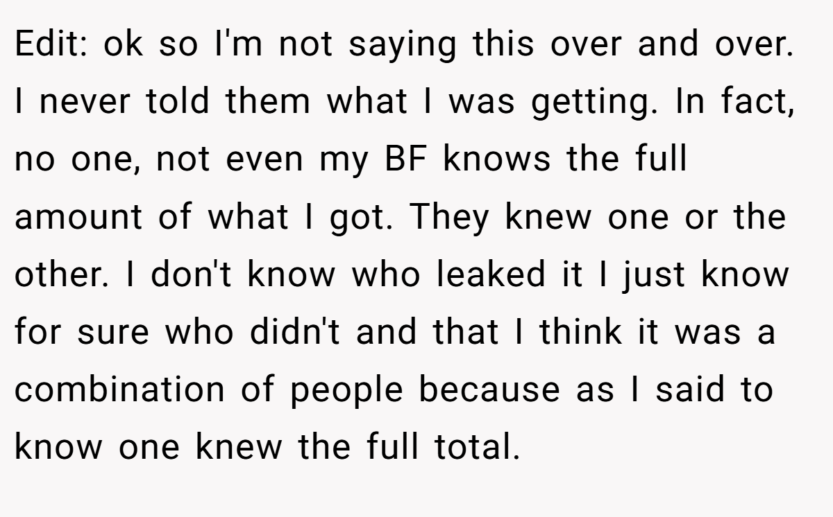 Edit: ok so I'm not saying this over and over. I never told them what I was getting. In fact, no one, not even my BF knows the full amount of what I got. They knew one or the other. I don't know who leaked it I just know for sure who didn't and that I think it was a combination of people because as I said to know one knew the full total.
