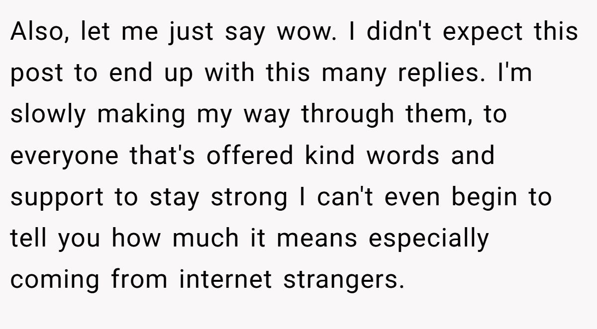 Also, let me just say wow. I didn't expect this post to end up with this many replies. I'm slowly making my way through them, to everyone that's offered kind words and support to stay strong I can't even begin to tell you how much it means especially coming from internet strangers.