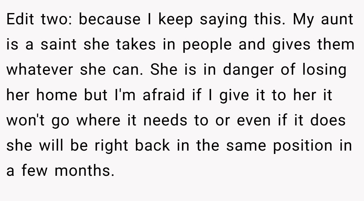 Edit two: because I keep saying this. My aunt is a saint she takes in people and gives them whatever she can. She is in danger of losing her home but I'm afraid if I give it to her it won't go where it needs to or even if it does she will be right back in the same position in a few months.
