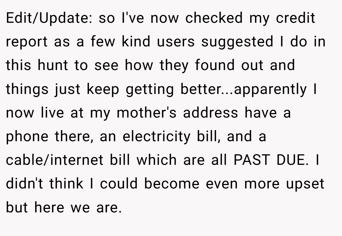 Edit/Update: so I've now checked my credit report as a few kind users suggested I do in this hunt to see how they found out and things just keep getting better...apparently I now live at my mother's address have a phone there, an electricity bill, and a cable/internet bill which are all PAST DUE. I didn't think I could become even more upset but here we are.