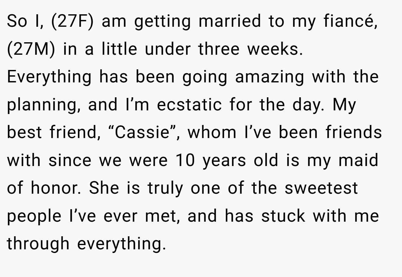 So I, (27F) am getting married to my fiancé, (27M) in a little under three weeks. Everything has been going amazing with the planning, and I’m ecstatic for the day. My best friend, “Cassie”, whom I’ve been friends with since we were 10 years old is my maid of honor. She is truly one of the sweetest people I’ve ever met, and has stuck with me through everything.