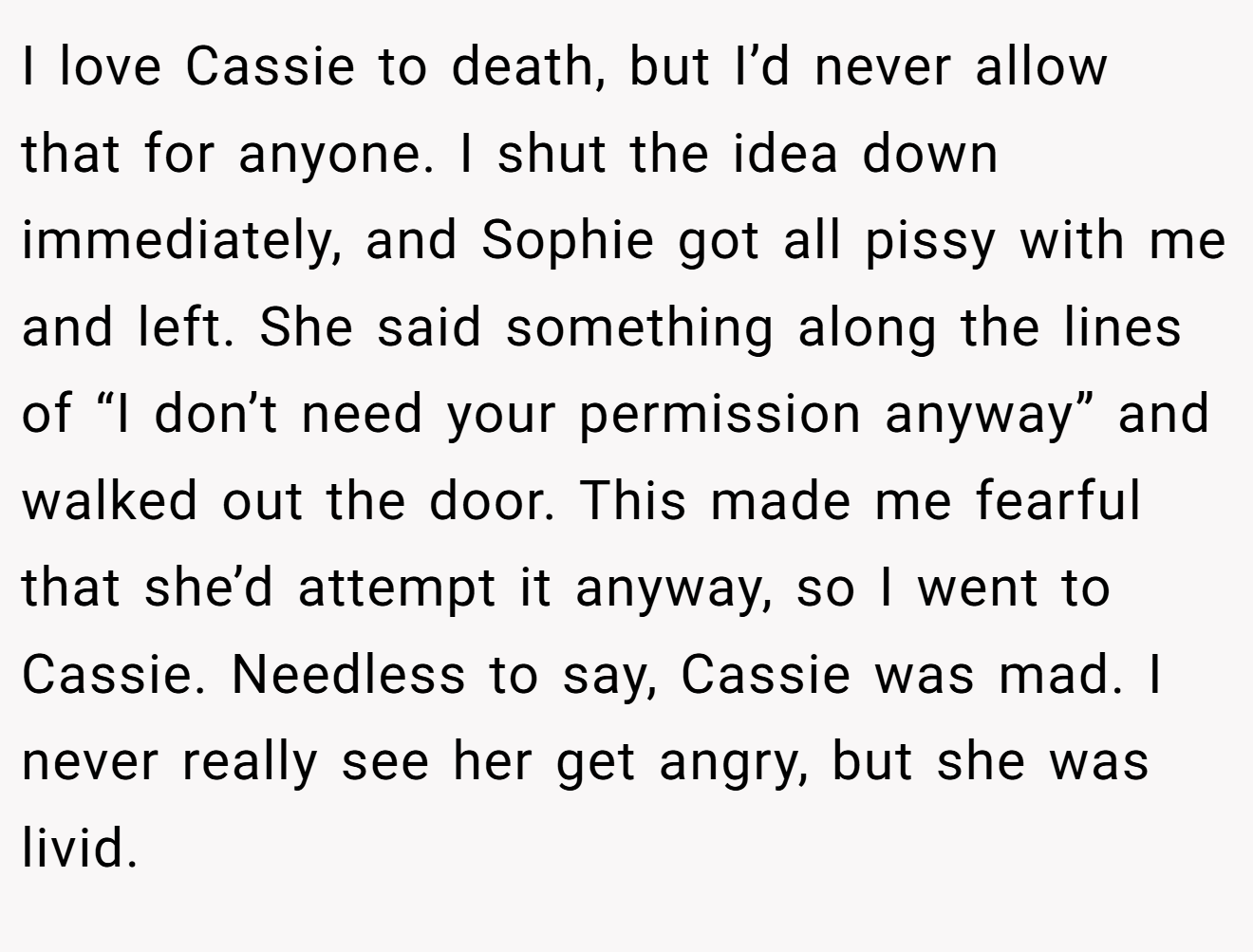 I love Cassie to death, but I’d never allow that for anyone. I shut the idea down immediately, and Sophie got all pissy with me and left. She said something along the lines of “I don’t need your permission anyway” and walked out the door. This made me fearful that she’d attempt it anyway, so I went to Cassie. Needless to say, Cassie was mad. I never really see her get angry, but she was livid.