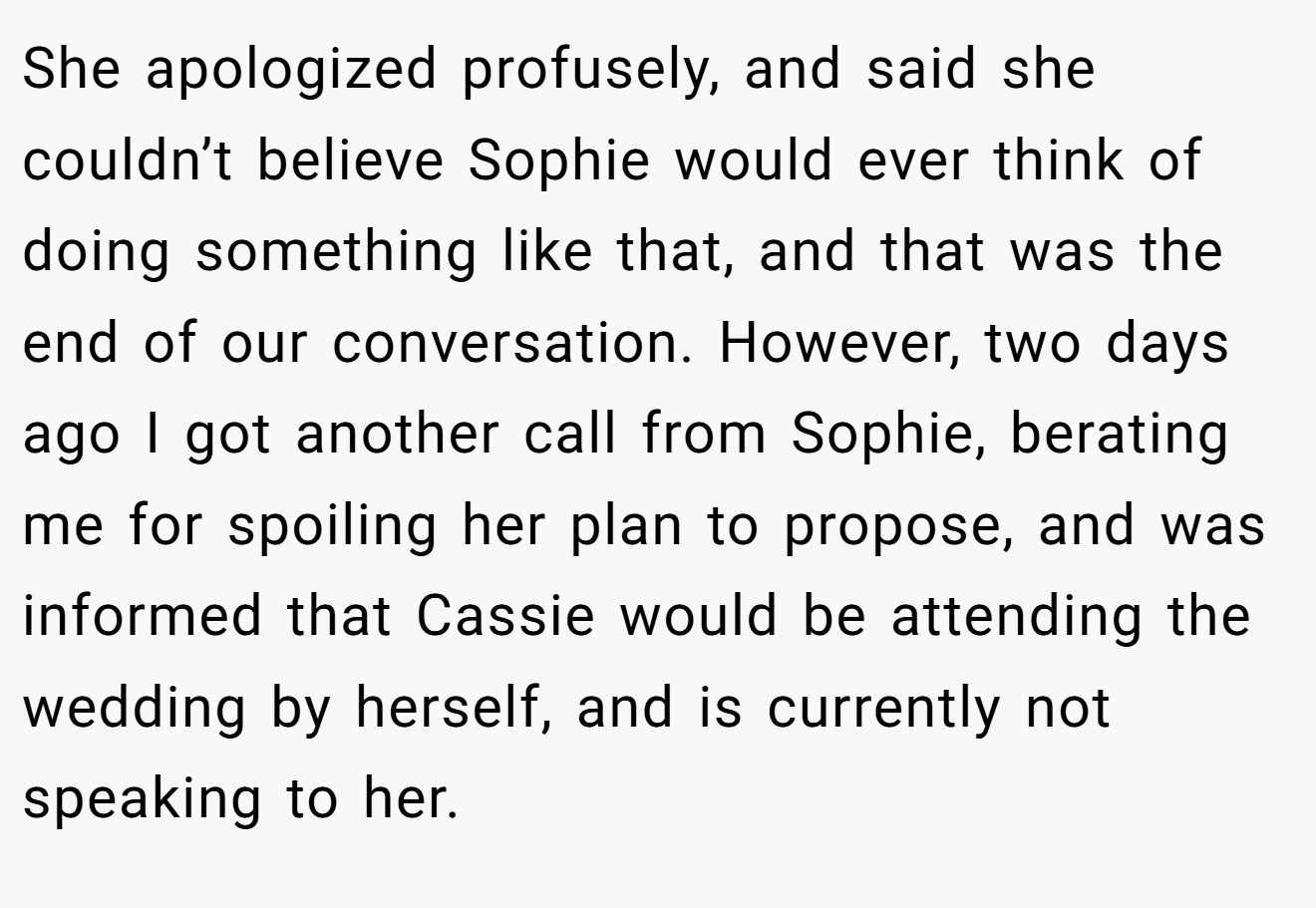 She apologized profusely, and said she couldn’t believe Sophie would ever think of doing something like that, and that was the end of our conversation. However, two days ago I got another call from Sophie, berating me for spoiling her plan to propose, and was informed that Cassie would be attending the wedding by herself, and is currently not speaking to her.