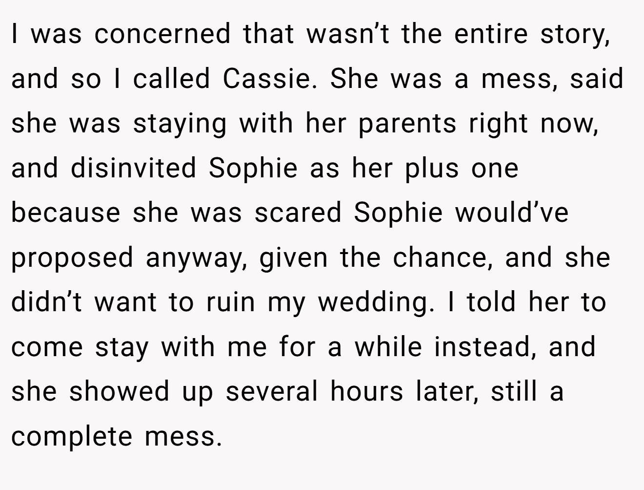 I was concerned that wasn’t the entire story, and so I called Cassie. She was a mess, said she was staying with her parents right now, and disinvited Sophie as her plus one because she was scared Sophie would’ve proposed anyway, given the chance, and she didn’t want to ruin my wedding. I told her to come stay with me for a while instead, and she showed up several hours later, still a complete mess.