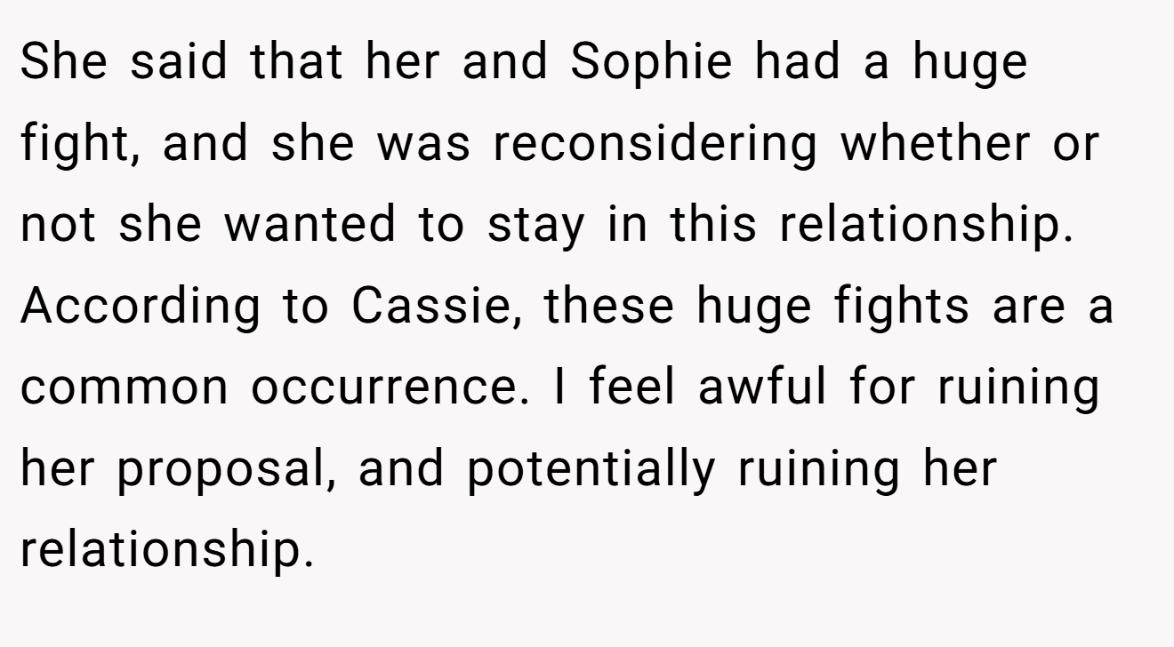 She said that her and Sophie had a huge fight, and she was reconsidering whether or not she wanted to stay in this relationship. According to Cassie, these huge fights are a common occurrence. I feel awful for ruining her proposal, and potentially ruining her relationship.