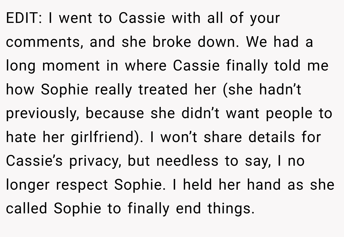 EDIT: I went to Cassie with all of your comments, and she broke down. We had a long moment in where Cassie finally told me how Sophie really treated her (she hadn’t previously, because she didn’t want people to hate her girlfriend). I won’t share details for Cassie’s privacy, but needless to say, I no longer respect Sophie. I held her hand as she called Sophie to finally end things.