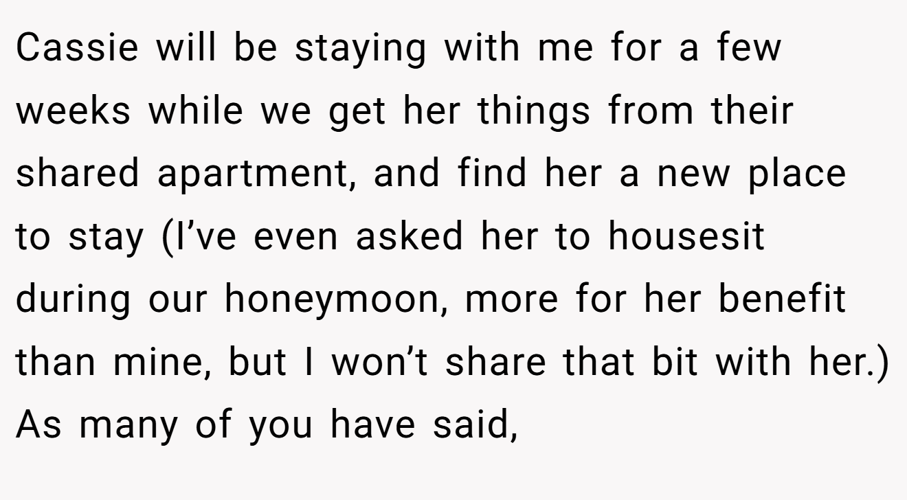 Cassie will be staying with me for a few weeks while we get her things from their shared apartment, and find her a new place to stay (I’ve even asked her to housesit during our honeymoon, more for her benefit than mine, but I won’t share that bit with her.) As many of you have said,