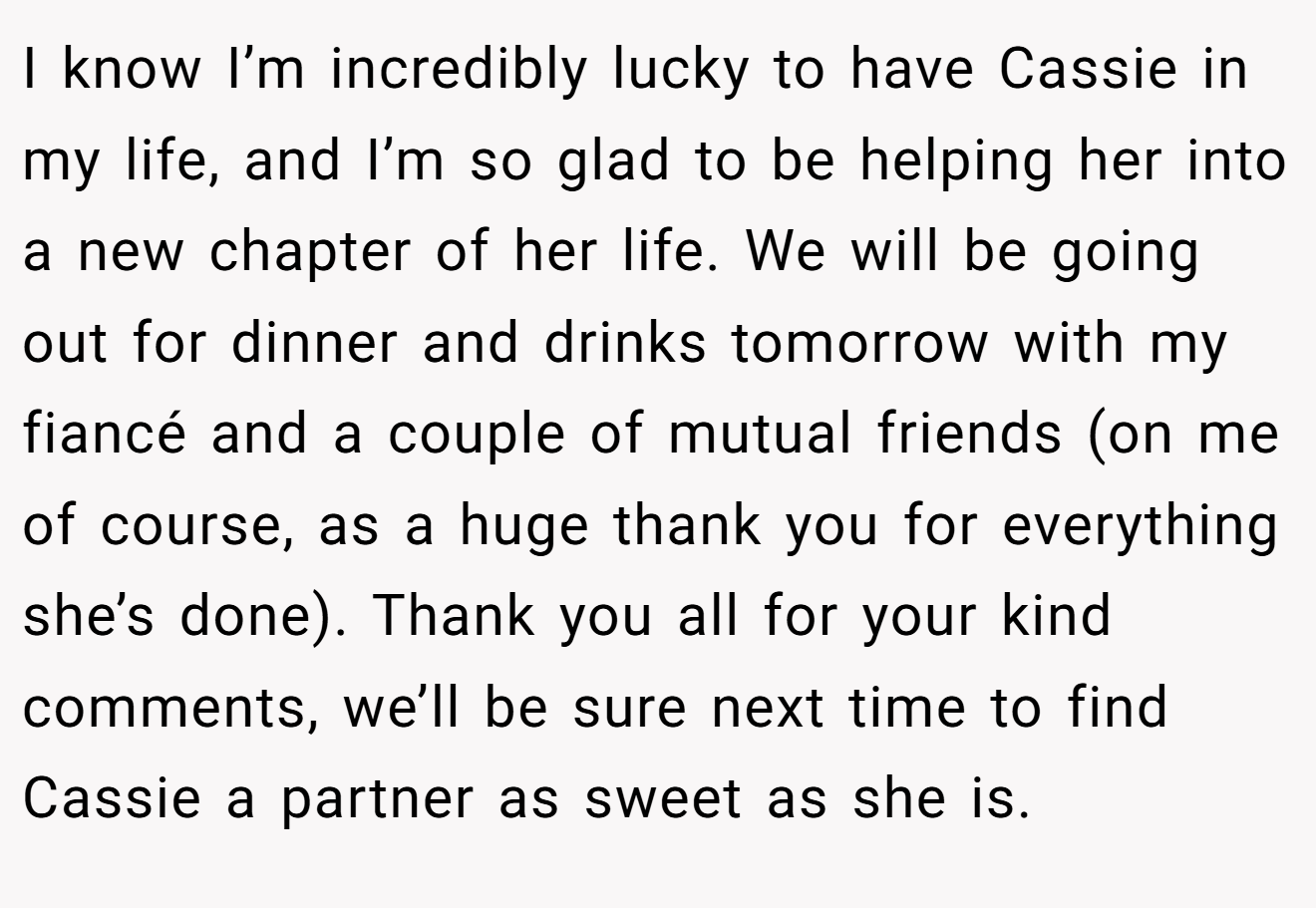 I know I’m incredibly lucky to have Cassie in my life, and I’m so glad to be helping her into a new chapter of her life. We will be going out for dinner and drinks tomorrow with my fiancé and a couple of mutual friends (on me of course, as a huge thank you for everything she’s done). Thank you all for your kind comments, we’ll be sure next time to find Cassie a partner as sweet as she is.