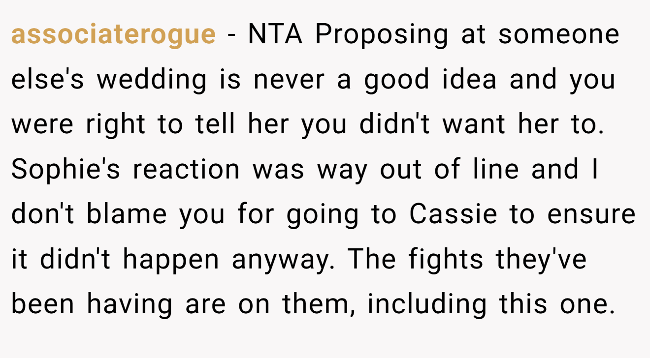 associaterogue - NTA Proposing at someone else's wedding is never a good idea and you were right to tell her you didn't want her to. Sophie's reaction was way out of line and I don't blame you for going to Cassie to ensure it didn't happen anyway. The fights they've been having are on them, including this one.