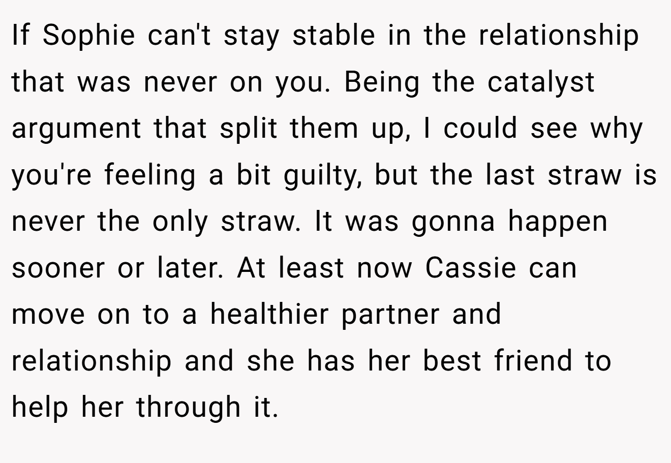 If Sophie can't stay stable in the relationship that was never on you. Being the catalyst argument that split them up, I could see why you're feeling a bit guilty, but the last straw is never the only straw. It was gonna happen sooner or later. At least now Cassie can move on to a healthier partner and relationship and she has her best friend to help her through it.