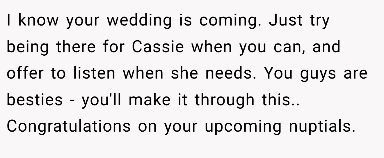 I know your wedding is coming. Just try being there for Cassie when you can, and offer to listen when she needs. You guys are besties - you'll make it through this.. Congratulations on your upcoming nuptials.