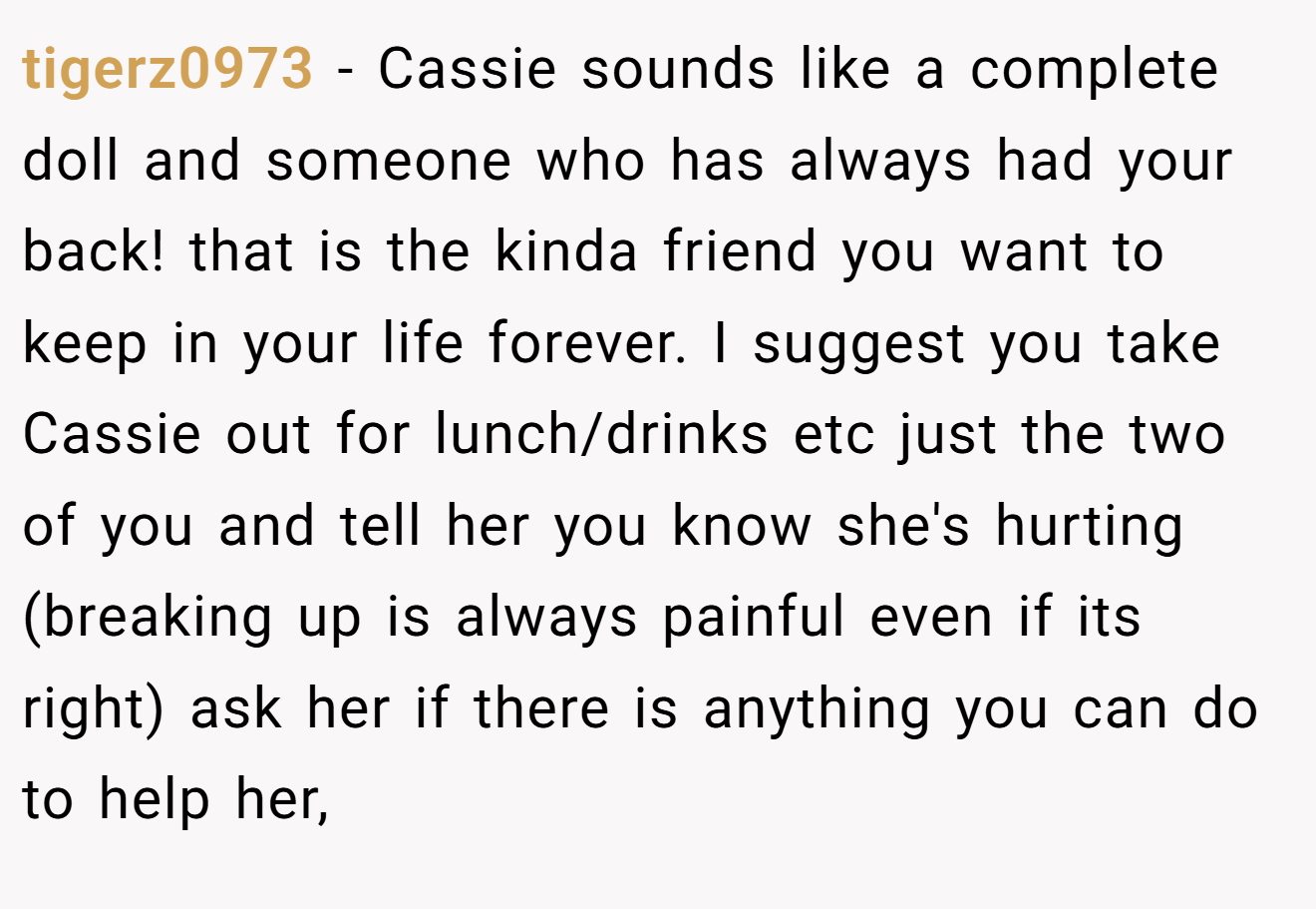 tigerz0973 - Cassie sounds like a complete doll and someone who has always had your back! that is the kinda friend you want to keep in your life forever. I suggest you take Cassie out for lunch/drinks etc just the two of you and tell her you know she's hurting (breaking up is always painful even if its right) ask her if there is anything you can do to help her,