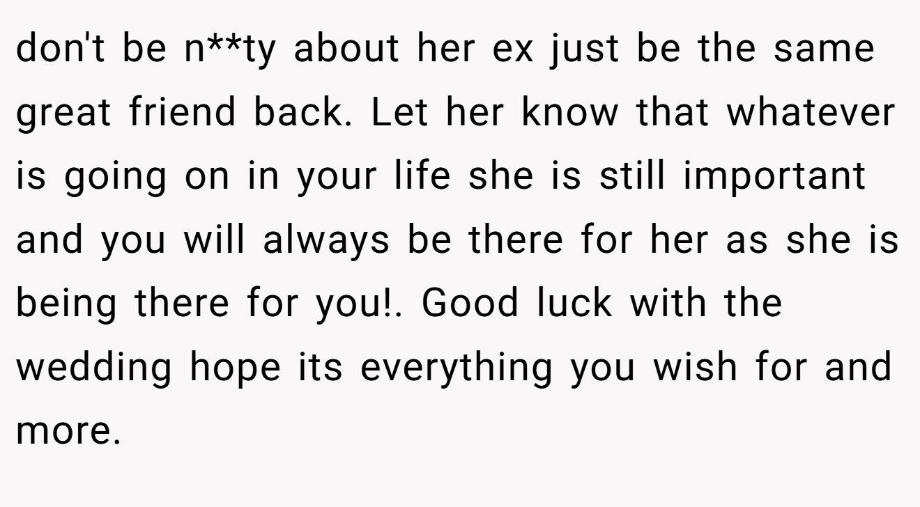 don't be n**ty about her ex just be the same great friend back. Let her know that whatever is going on in your life she is still important and you will always be there for her as she is being there for you!. Good luck with the wedding hope its everything you wish for and more.