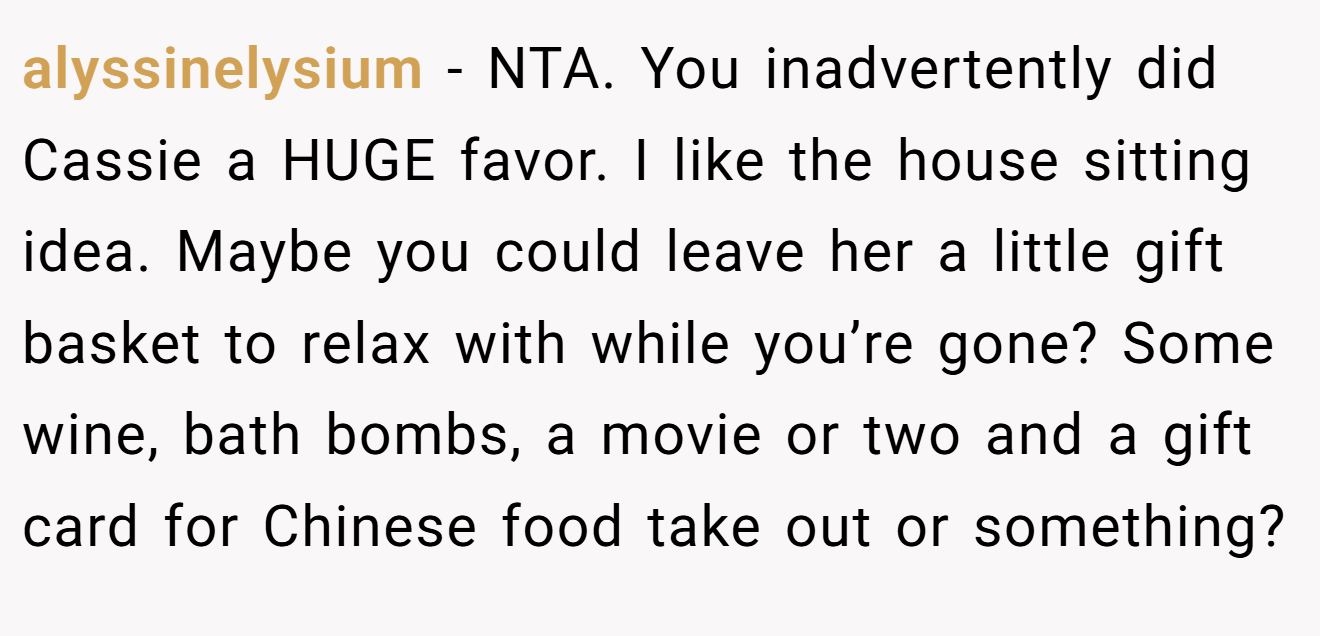 alyssinelysium - NTA. You inadvertently did Cassie a HUGE favor. I like the house sitting idea. Maybe you could leave her a little gift basket to relax with while you’re gone? Some wine, bath bombs, a movie or two and a gift card for Chinese food take out or something?