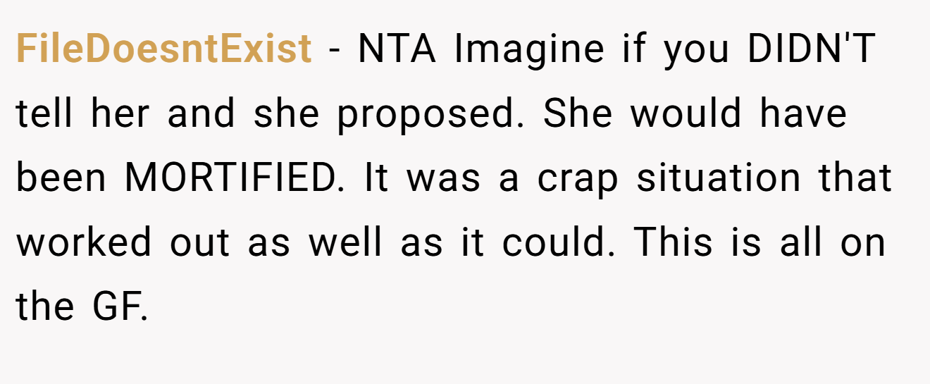 FileDoesntExist - NTA Imagine if you DIDN'T tell her and she proposed. She would have been MORTIFIED. It was a crap situation that worked out as well as it could. This is all on the GF.
