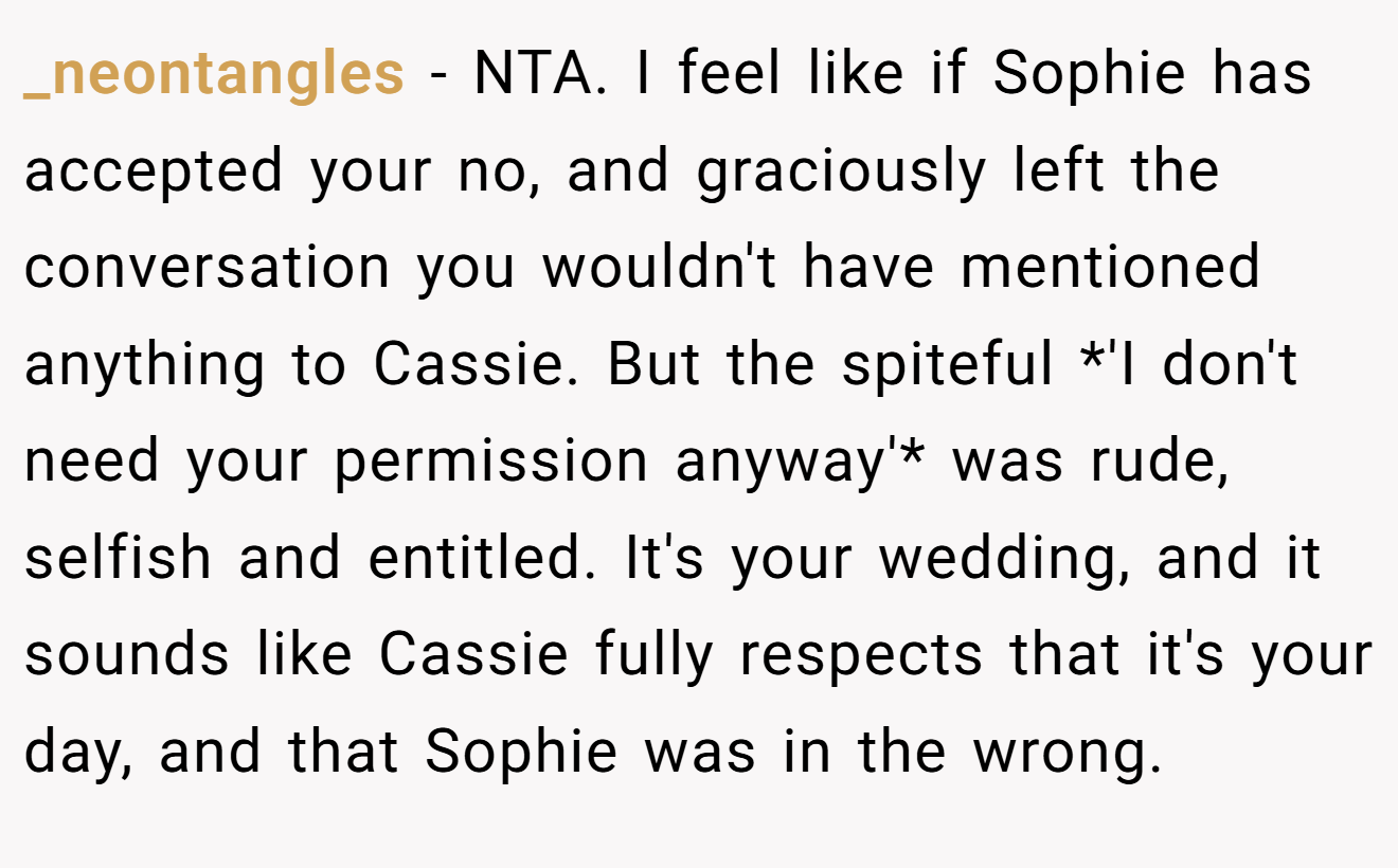 _neontangles - NTA. I feel like if Sophie has accepted your no, and graciously left the conversation you wouldn't have mentioned anything to Cassie. But the spiteful *'I don't need your permission anyway'* was rude, selfish and entitled. It's your wedding, and it sounds like Cassie fully respects that it's your day, and that Sophie was in the wrong.