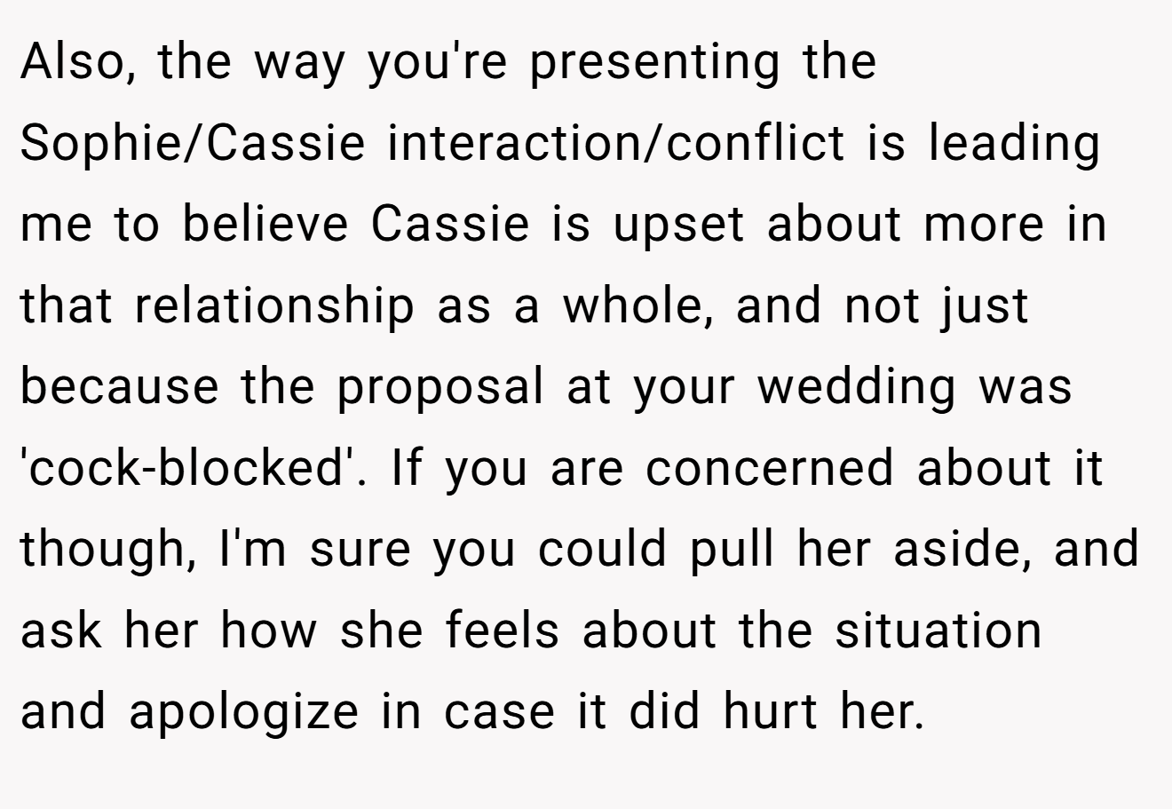 Also, the way you're presenting the Sophie/Cassie interaction/conflict is leading me to believe Cassie is upset about more in that relationship as a whole, and not just because the proposal at your wedding was 'cock-blocked'. If you are concerned about it though, I'm sure you could pull her aside, and ask her how she feels about the situation and apologize in case it did hurt her.