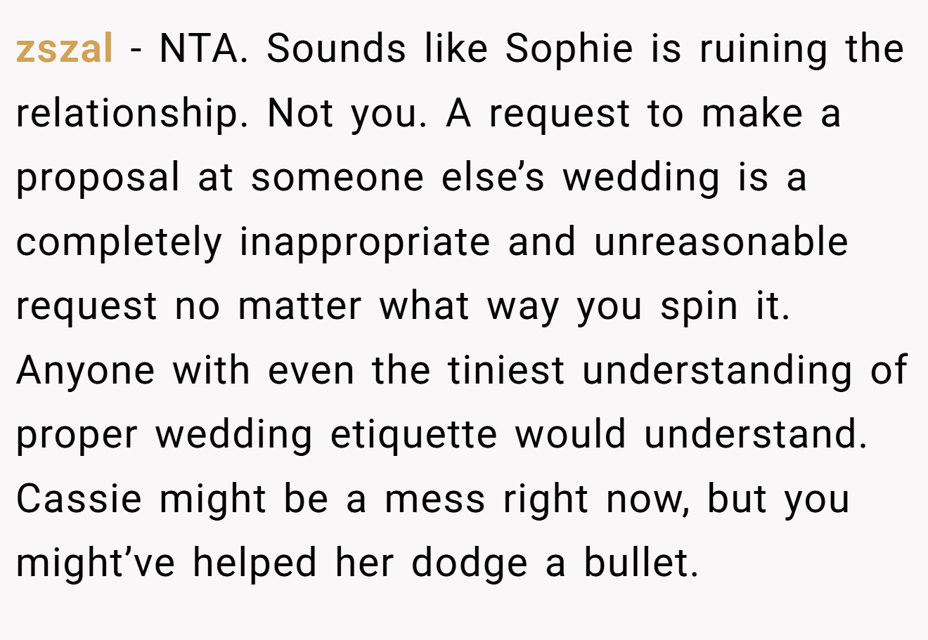 zszal - NTA. Sounds like Sophie is ruining the relationship. Not you. A request to make a proposal at someone else’s wedding is a completely inappropriate and unreasonable request no matter what way you spin it. Anyone with even the tiniest understanding of proper wedding etiquette would understand. Cassie might be a mess right now, but you might’ve helped her dodge a bullet.