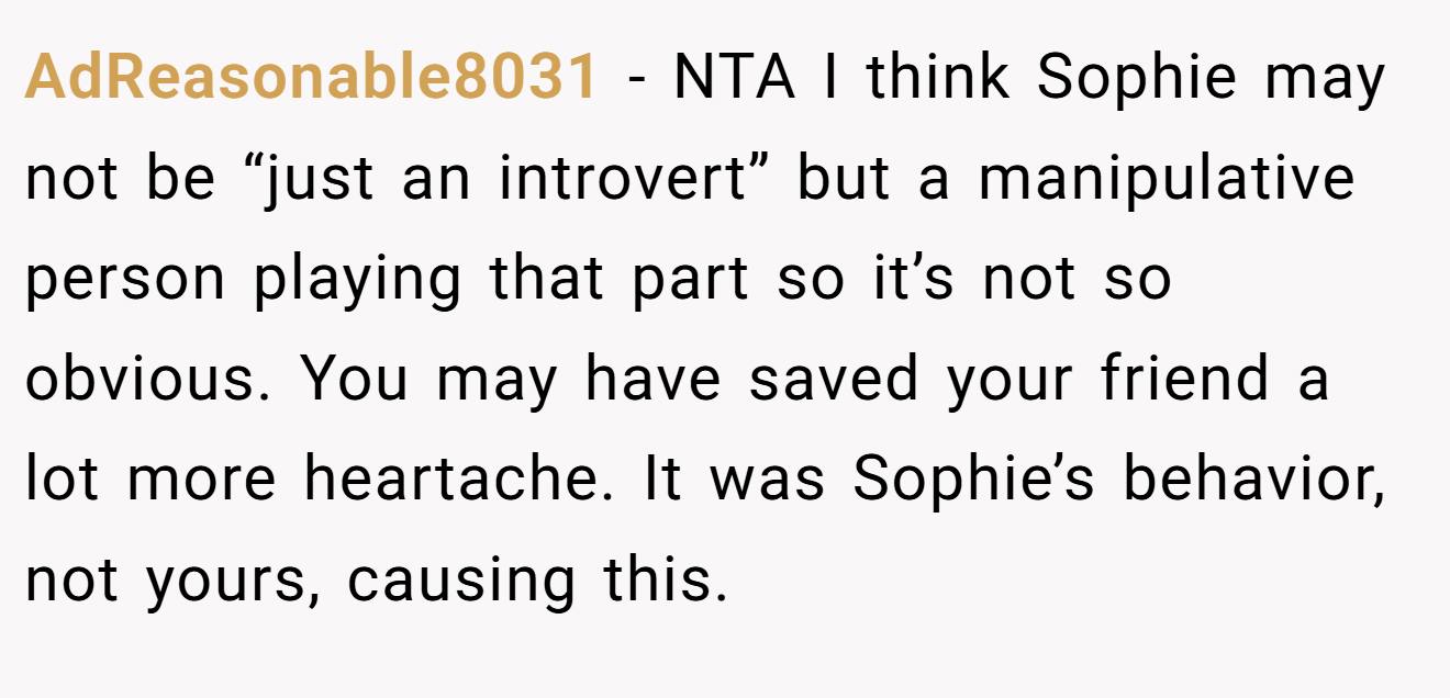 AdReasonable8031 - NTA I think Sophie may not be “just an introvert” but a manipulative person playing that part so it’s not so obvious. You may have saved your friend a lot more heartache. It was Sophie’s behavior, not yours, causing this.