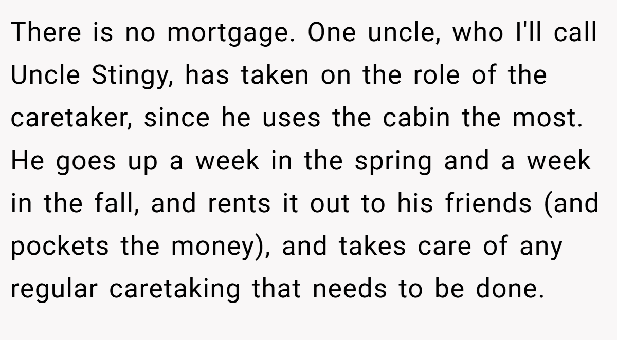 There is no mortgage. One uncle, who I'll call Uncle Stingy, has taken on the role of the caretaker, since he uses the cabin the most. He goes up a week in the spring and a week in the fall, and rents it out to his friends (and pockets the money), and takes care of any regular caretaking that needs to be done.