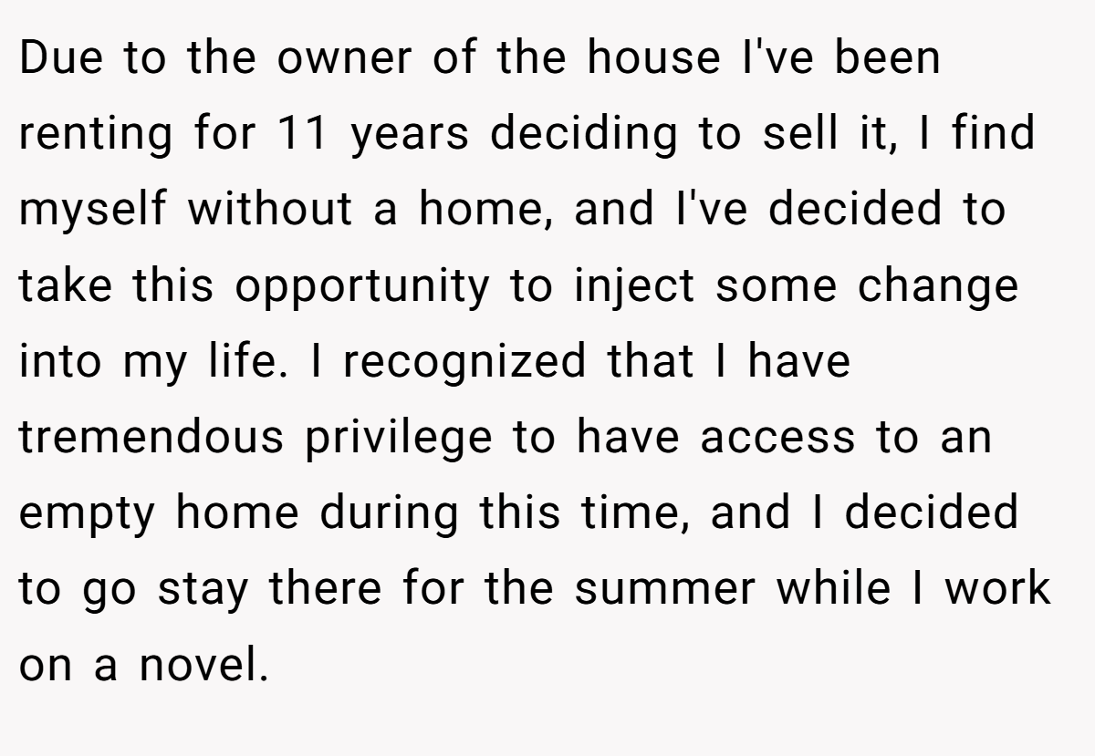 Due to the owner of the house I've been renting for 11 years deciding to sell it, I find myself without a home, and I've decided to take this opportunity to inject some change into my life. I recognized that I have tremendous privilege to have access to an empty home during this time, and I decided to go stay there for the summer while I work on a novel.