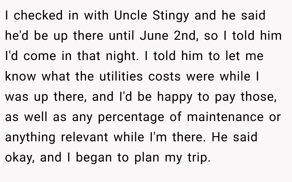 I checked in with Uncle Stingy and he said he'd be up there until June 2nd, so I told him I'd come in that night. I told him to let me know what the utilities costs were while I was up there, and I'd be happy to pay those, as well as any percentage of maintenance or anything relevant while I'm there. He said okay, and I began to plan my trip.