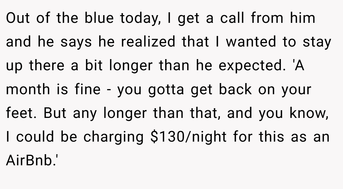 Out of the blue today, I get a call from him and he says he realized that I wanted to stay up there a bit longer than he expected. 'A month is fine - you gotta get back on your feet. But any longer than that, and you know, I could be charging $130/night for this as an AirBnb.'