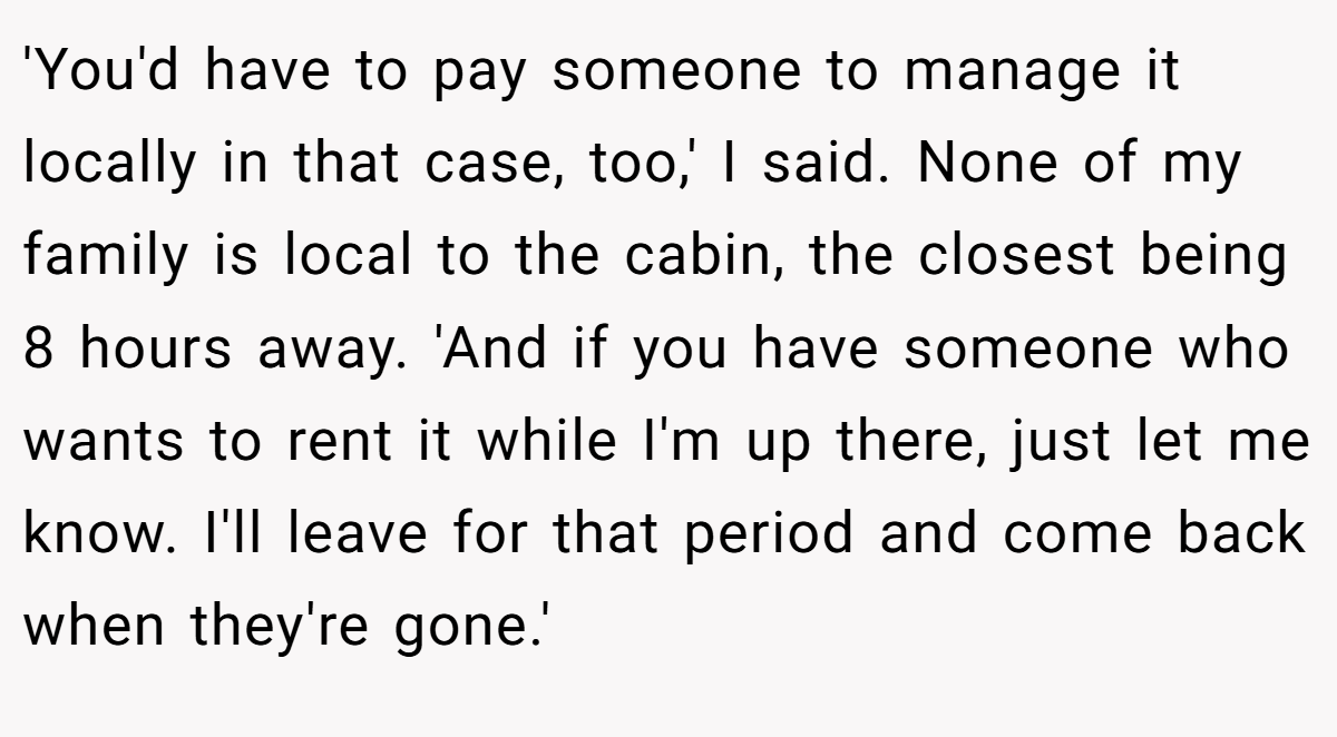'You'd have to pay someone to manage it locally in that case, too,' I said. None of my family is local to the cabin, the closest being 8 hours away. 'And if you have someone who wants to rent it while I'm up there, just let me know. I'll leave for that period and come back when they're gone.'